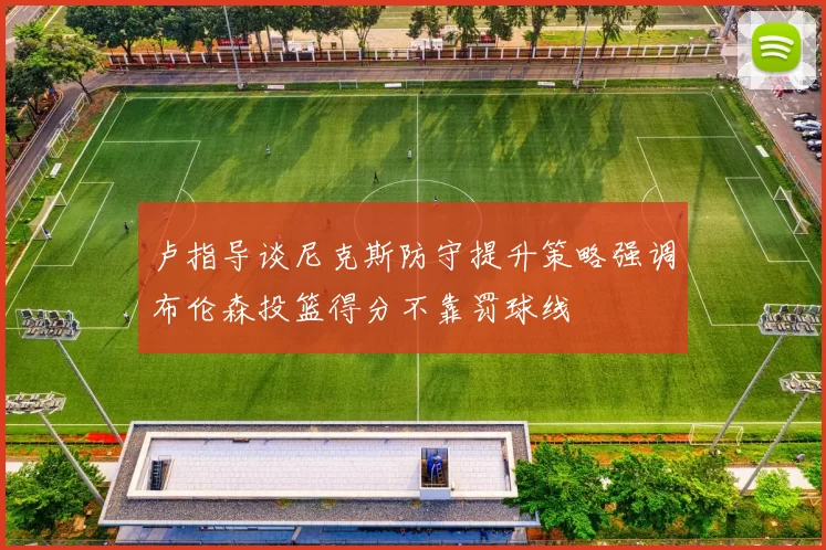 卢指导谈尼克斯防守提升策略强调布伦森投篮得分不靠罚球线