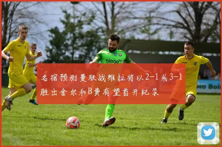 名宿预测曼联战维拉将以2-1或3-1胜出舍尔和B费有望首开纪录
