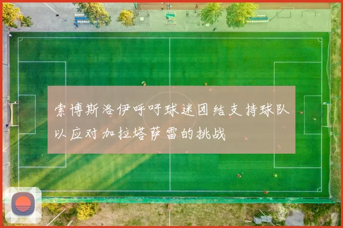索博斯洛伊呼吁球迷团结支持球队以应对加拉塔萨雷的挑战