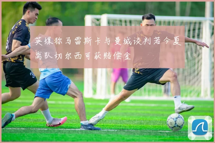 英媒称马雷斯卡与曼城谈判若今夏离队切尔西可获赔偿金