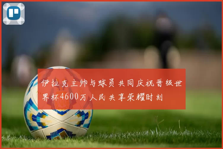 伊拉克主帅与球员共同庆祝晋级世界杯4600万人民共享荣耀时刻