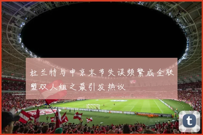 杜兰特与申京末节失误频繁成全联盟双人组之最引发热议