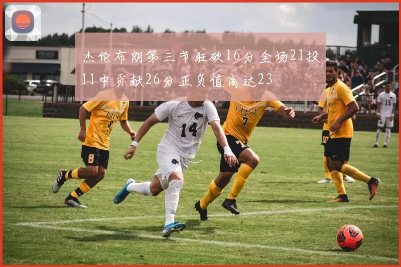 杰伦布朗第三节狂砍16分全场21投11中贡献26分正负值高达23