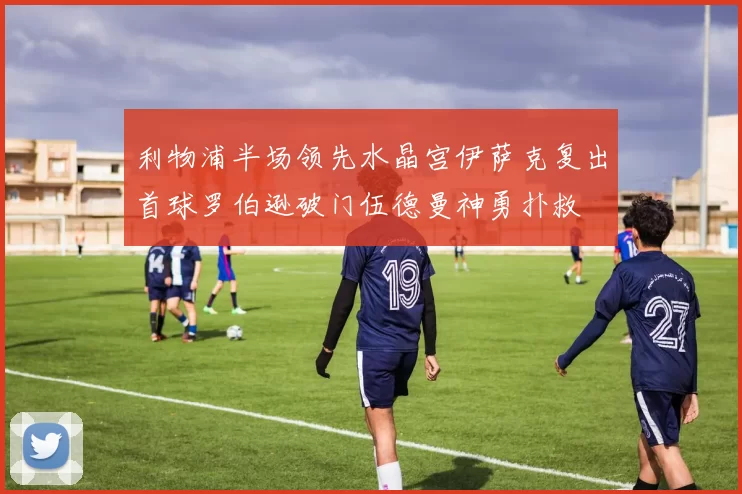 利物浦半场领先水晶宫伊萨克复出首球罗伯逊破门伍德曼神勇扑救