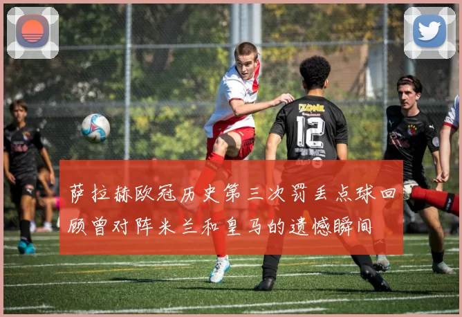 萨拉赫欧冠历史第三次罚丢点球回顾曾对阵米兰和皇马的遗憾瞬间