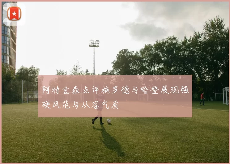 阿特金森点评施罗德与哈登展现强硬风范与从容气质